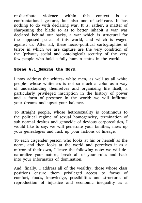 re-distribute  violence ~ within  this context is a confrontational gesture, but also one of self-care. It has nothing to do with declaring war. It is, rather, a matter of sharpening the blade so as to better inhabit a war was declared behind our backs, a war which is structural for the supposed peace of this world, and which is waged against us. After all, these necro-political cartographies of terror in which we are capture are the very condition of the (private, social and ontological) security of the very few people who hold a fully human status in the world.  Scene 6.1 _Naming the Norm  I now address the whites- white men, as well as all white people- whose whiteness is not so much a color as a way of understanding themselves and organizing life itself; a particularly privileged inscription in the history of power and a form of presence in the world: we will infiltrate your dreams and upset your balance.  To straight people, whose hetrosexuality is continuous to the political regime of sexual homogeneity, termination of sub normal desires and genocide of devious corporealities, I would like to say: we will penetrate your families, mess up your genealogies and fuck up your fictions of lineage.  To each cisgender person who looks at his or herself as the norm, and then looks at the world and perceives it as a mirror of their own, I leave the following note: we will de- naturalize your nature, break all of your rules and hack into your informatics of domination.  And, finally, I address all of the wealthy, those whose class positions _ensure them privileged access to forms of comfort, foods, knowledge, possibilities and structures of reproduction of injustice and economic inequality as a 
